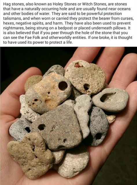 Hag stones, also known as Holey Stones or Witch Stones, are stones that have a naturally occurring hole and are usually found near oceans and other bodies of water. They are said to be powerful protection talismans,... They have also been used to prevent nightmares, being strung on a bedpost or placed underneath pillows. ... It is also believed that if you peer through the hole of the stone that you can see the Fae Folk and otherworldly entities... Stone With Hole, Rock With Holes Meaning, Hagstone Meaning, Hag Stones Meaning, Rocks With Holes, Witch Stones, Beach Rock Art, Holey Stone, Rock Identification