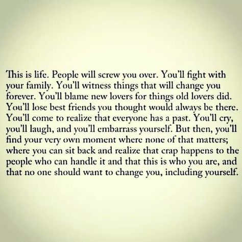 This is life. People will screw you over. You'll fight with your family. You'll witness things that will change you forever. You'll blame new lovers for things old lovers did. You'll lose best friends you thought would always be there. You'll come to realize that everyone has a past. You'll cry, you'll laugh, and you'll embarrass yourself. But then, you'll find your very own moment where none of that matters; where you can sit back and realize that crap happens to the people who can handle it an Lost Best Friend, Be Yourself Quotes, The Words, Great Quotes, Wisdom Quotes, Beautiful Words, Quotes Deep, Cool Words, Words Quotes