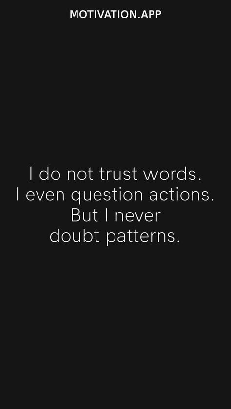 I do not trust words. I even question actions. But I never doubt patterns. From the Motivation app: https://motivation.app I Don’t Trust Words I Trust Actions, Action Not Words Quotes, Never Trust Anyone Quotes, Hell Quotes, Do Not Trust, Trust Gods Plan, Peoples Actions, Never Trust Anyone, Trust Words