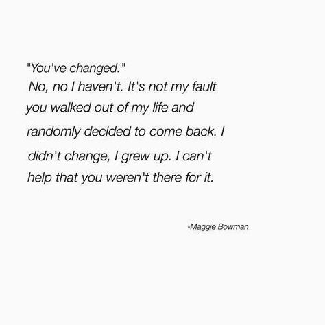 "You've changed."  No, no I haven't. It's not my fault you walked out of my life and randomly decided to come back. I didn't change, I grew up. I can't help that you weren't there for it.  -Maggie Bowman You’ve Changed Quotes, You've Changed Quotes, Changed Quotes, Eye Opening Quotes, Elastic Heart, Poems About Life, Love Pain, You've Changed, Falling Out Of Love