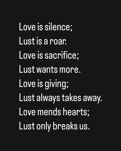 Love is silence; Lust is a roar. Love is sacrifice; Lust wants more. Love is giving; Lust always takes away. Love mends hearts; Lust only breaks us. Love Or Lust Quote, Love Over Lust, Love Is Sacrifice, Love Is Giving, Sacrifice Love, Thought Daughter, I Want Love, Study Ideas, Love And Lust