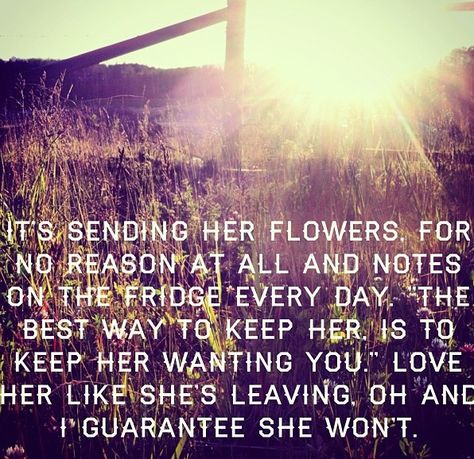 He said "It's sending her flowers, for no reason at all. And notes on the fridge everyday. An unexpected gift, at an unexpected time, that keeps the lawyers away. And it's easy to take forever for granted, with tin cans tied to your car. And I know she tells you that she'll always be there, but I'm telling you if you're smart, You'll love her like she's leaving, Like all it's gonna end, if you don't. Love her like she's leaving, Oh and I guarantee, she won't." Send Her Flowers Quotes, Unexpected Gifts Quotes, Unexpected Gifts, Leaving Quotes, Do I Love Her, Gifts Quotes, Flowers Quotes, Universe Love, Dont Love Me