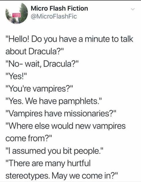 "Hello! Do you have a minute to talk about Dracula?'' "No- wait, Dracula?" ''Yes!'' "You're vampires?" "Yes. We have pamphlets." "Vampires have missionaries?" "Where else would new vampires come from?'' "I assumed you bit people"- "There are many hurtful stereotypes. May we come in?" Story Prompts, Story Writing, Tumblr Posts, Tumblr Funny, Dracula, Writing Inspiration, Popular Memes, Funny Posts, Creative Writing