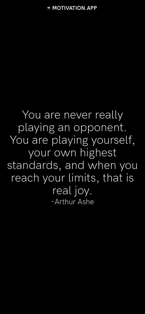 You are never really playing an opponent. You are playing yourself, your own highest standards, and when you reach your limits, that is real joy. -Arthur Ashe   From the Motivation app: http://itunes.apple.com/app/id876080126?pt=119655832&ct=Share Arthur Ashe Quotes, Arthur Ashe, High Standards, Motivation App, Played Yourself, Self Love Quotes, Self Love, Cards Against Humanity, Love You