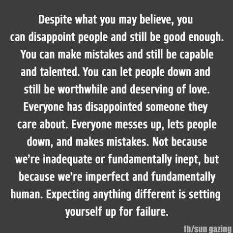 DESPITE WHAT YOU MAY BELIEVE, YOU CAN DISAPPOINT PEOPLE AND STILL BE GOOD ENOUGH. YOU CAN MAKE MISTAKES AND STILL BE CAPABLE AND TALENTED. YOU CAN LET PEOPLE DOWN AND STILL BE WORTHWHILE AND DESERVING OF LOVE. EVERYONE HAS DISAPPOINTED SOMEONE THEY CARE ABOUT. EVERYONE MESSES UP, LETS PEOPLE DOWN, AND MAKES MISTAKES. NOT BECAUSE WE'RE INADEQUATE OR FUNDAMENTALLY INEPT, BUT BECAUSE WE'RE IMPERFECT AND FUNDAMENTALLY HUMAN. EXPECTING ANYTHING DIFFERENT IS SETTING YOURSELF UP FOR FAILURE. I Make Mistakes Quotes, Quotes About Making Mistakes, Messed Up Quotes, Forgive Yourself Quotes, Mistake Quotes, Down Quotes, People Make Mistakes, Everyone Makes Mistakes, Feeling Inadequate