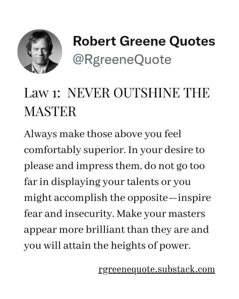 Law 1: NEVER OUTSHINE THE MASTER Always make those above you feel comfortably superior. In your desire to please and impress them, do not go too far in displaying your talents or you might accomplish the opposite—inspire fear and insecurity. Make your masters appear more brilliant than they are and you will attain the heights of power. Follow @rgeenequote for more Quotes from the work of best selling author Robert Greene. #Philosophy #discipline #Wisdom #séduction #Psychology #mindset #po... Never Outshine The Master, Robert Greene Quotes, Robert Greene, Best Selling Author, Books Quotes, The Heights, More Quotes, Emotional Health, The Master