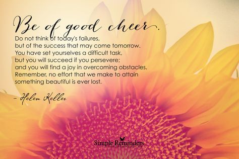 Be of good cheer. Do not think of today's failures, but of the success that may come tomorrow. You have set yourselves a difficult task, but you will succeed if you persevere; and you will find a joy in overcoming obstacles. Remember, no effort that we make to attain something beautiful is ever lost. —Helen Keller ~Simple Reminders  #happiness  @SIMPLE Comunicación Reminders Hellen Keller Quotes, Cheerleading Quotes Inspirational, Simple Reminders Quotes, Be Of Good Cheer, Hellen Keller, Cheerleading Quotes, Joy Quotes, Best Quotes From Books, Overcoming Obstacles