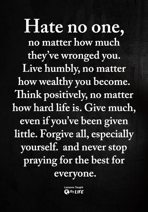 Hate no one, no matter how much they've wronged you. Live humbly, no matter how wealthy you become. Think positively, no matter how hard life is. Give much, even if you've been given little. Forgive all, especially yourself, and never stop praying for the best for everyone. Quotes Loyalty, Life Quotes Love, Quotable Quotes, Good Advice, The Words, Great Quotes, Wisdom Quotes, Inspirational Words, Life Lessons