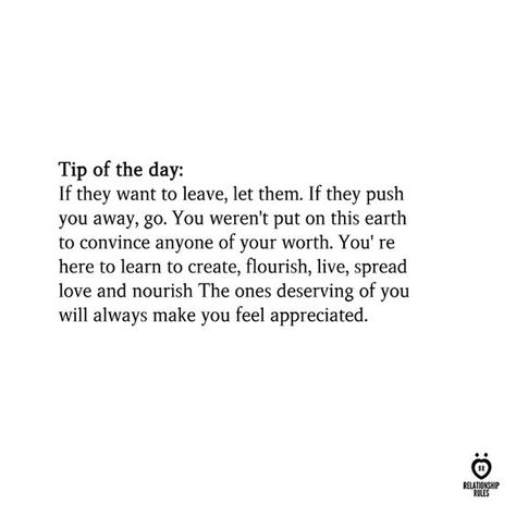 Tip of the day: If they want to leave, let them. If they push you away, go. You weren't put on this earth to convince anyone of your worth. You' re here to learn to create, flourish, live, spread love and nourish The ones deserving of you will always make you feel appreciated. Remove Anyone From My Life, I Deserve Better Quotes, Deserve Better Quotes, Leaving Quotes, Reflection Quotes, Worth Quotes, You Deserve Better, Relationship Rules, Tip Of The Day