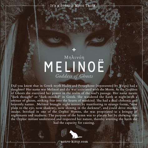 SCORPIO MOON: CHILD OF HADES & PERSEPHONE 👻  Did you know that in Greek myth Hades and Persephone (represented by Virgo) had a daughter? Her name was Melinoë and she was associated with the Moon. As the Goddess of Ghosts she exercised her power in the realm of the soul's passage. Her name means "dark thought" or "dark-minded" in Greek. She wandered the Earth at night with a retinue of ghosts, striking fear into the hearts of mankind. She had a dual chthonic and heavenly nature. Persephone Meaning, Dark Words With Meaning, Daughter Of Hades Aesthetic, Persephone To Hades, Greek Mythology Goddesses Persephone Art, Melinoe Goddess, Persephone Goddess Of The Underworld, A Touch Of Darkness Persephone, Goddess Of Ghosts