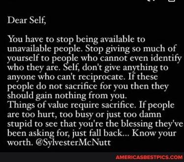 Dear Self, You have to stop being available to unavailable people. Stop giving so much of yourself to people who cannot even identify who they are. Self, don't give anything to anyone who can't reciprocate. If these people do not sacrifice for you then they should gain nothing from you. Things of value require sacrifice. If people are too hurt, too busy or just too damn stupid to see that you're the blessing they've been asking for, just fall back... Know your worth. @SylvesterMcNutt - ... People Who Value You, Too Available Quotes Dont Be, Stop Being So Available To People, Dont Be Too Available Quotes, Stop Being Available, Don’t Expect People To Be Like You, Stop Being Nice To People Who Dont Deserve It, I Don’t Need Your Approval, Giving Too Much Of Yourself