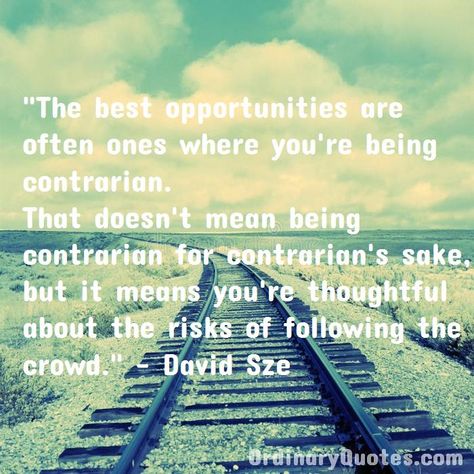 The best opportunities are often ones where you're being contrarian. That doesn't mean being contrarian for contrarian's sake, but it means you're thoughtful about the risks of following the crowd. David Sze | Check out other quotes: https://ordinaryquotes.com/pictures-quotes/best-david-sze-quotes/ Patrick Quotes, Most Popular Quotes, Ordinary Quotes, Cover Inspiration, Pictures Quotes, Japan Woman, Destroyer Of Worlds, Greatest Mysteries, Sharing Quotes