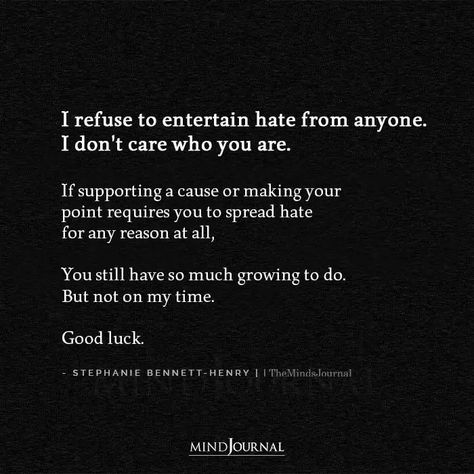 I refuse to entertain hate from anyone. I don’t care who you are. If supporting a cause or making your point requires you to spread hate for any reason at all, You still have so much growing to do. But not on my time. Good luck. - Stephanie Bennett-Henry #selfawareness #beingmyself Hateful Words Quotes, Mean And Hateful People, Quotes About Making Time For Someone, Be Careful Who You Hang Out With, Hated By Many Quotes, People Who Don’t Care Quotes, Stephanie Bennett Henry Quotes, Hateful Quotes, Hateful People Quotes