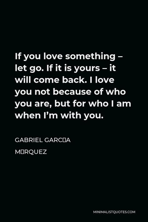 Gabriel García Márquez Quote: If you love something - let go. If it is yours - it will come back. I love you not because of who you are, but for who I am when I'm with you. I Let You Go Because I Love You Quotes, Letting You Go Because I Love You, Im Letting Go, Gabriel Garcia Marquez Quotes, Marriage Promises, Love You Quotes, Hope Life, Meeting Someone New, Gabriel Garcia Marquez