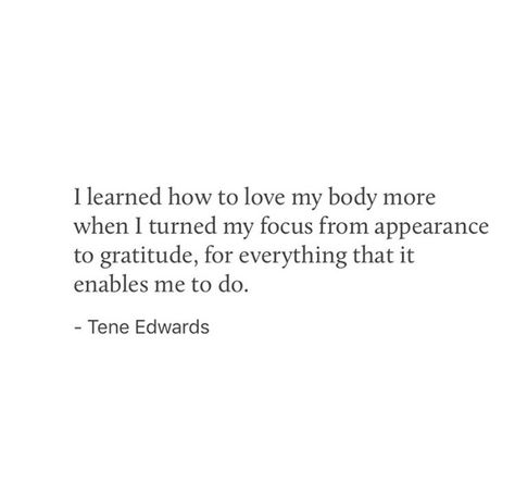 I learned how to love my body more when I turned my focus from appearance to gratitude, for everything that it enables me to do. — Tene Edwards Body Gratitude Quotes, Grateful For My Body Quotes, Body Quotes, Gratitude Prompts, Body Acceptance, Love My Body, How To Love, Atticus, Gratitude Quotes