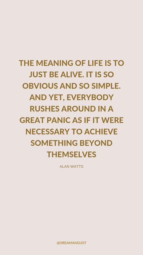 A plain beige/neutral toned background with Alan Watts quote in a deep brown shade: THE MEANING OF LIFE IS TO JUST BE ALIVE. IT IS SO OBVIOUS AND SO SIMPLE. AND YET, EVERYBODY RUSHES AROUND IN A GREAT PANIC AS IF IT WERE NECESSARY TO ACHIEVE SOMETHING BEYOND THEMSELVES Quiet Happy Life Quotes, Time To Slow Down Quotes, Life Is So Subtle Quote, Slow Quotes Inspirational, Quotes About Not Taking Life Seriously, Quotes Slow Down, Quotes About Being Human, Quotes About Self Acceptance, Quotes For Acceptance