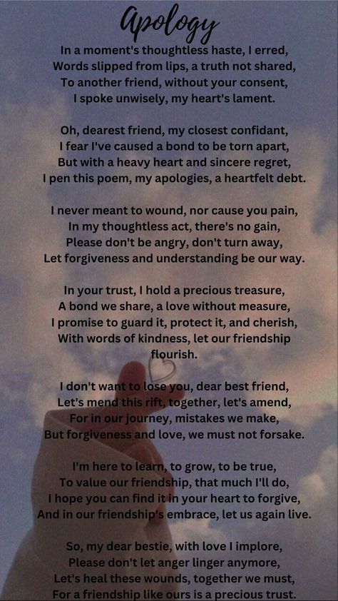 This poem is a heartfelt apology to a dear friend for a thoughtless mistake. The speaker regrets sharing something without consent and expresses a desire to mend the bond. They value the friendship deeply, asking for forgiveness and emphasizing the importance of understanding. The poem conveys a message of reconciliation, growth, and a commitment to preserve their relationship, calling for the healing of wounds and the continuation of their precious trust. Apology Poems For Him, Deep Friendship Quotes Feelings, Year End Message For Friends, Reconciliation Quotes Relationships, Sorry Poems For Him, Forgiveness Messages, Loss Of Friendship, Letter To Best Friend, Poems Deep