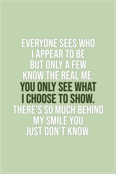 Quote about Truth |  Everyone sees who I appear to be but only a few know the real me. You only see what i choose to show. There's so much behind my smile you just don't know. - Unknown  | #Truth #TruthQuotes #Quotes You Only See What I Choose To Show You, You Dont Know The Real Me Quotes, Behind The Smile Quotes Feelings, Behind Her Smile Quotes, Behind A Smile Quotes, Behind My Smile Quotes, Behind Every Smile Quotes, Behind The Smile Quotes, Simple Smile Quotes