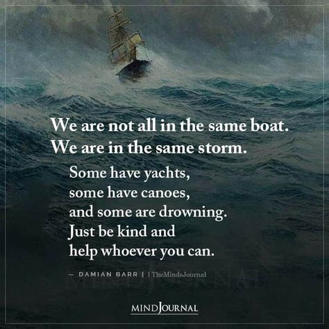 We are not all in the same boat. We are in the same storm. Some have yachts, some have canoes, and some are drowning. Just be kind and help whoever you can. – Damian Barr Same Storm Different Boat Quote, We Are Not In The Same Boat Quotes, Boat Quotes Inspiration Life, We Are Not The Same Quote, Show Love To Others, Boat Quotes, Be Kind Quotes, Boating Quotes, Sailing Quotes