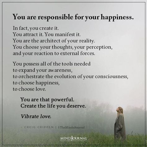 You are responsible for your happiness. In fact, you create it. You attract it. You manifest it. You are the architect of your reality. You choose your thoughts, your perception, and your reaction to external forces. You possess all of the tools needed to expand your awareness, to orchestrate the evolution of your consciousness, to choose happiness, to choose love. You are that powerful. Create the life you deserve. Vibrate love. - Creig Crippen #happiness #selfdevelopment #mentalhealth How To Expand Your Consciousness, Excuses Quotes, Teenage Quotes, Money Affirmation, Stop Making Excuses, Choose Happiness, Personal Responsibility, Hard Quotes, Making Excuses