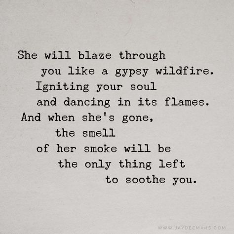 She will blaze through you like a gypsy wildfire. Igniting your soul and dancing in its flames. And when she's gone, the smell of her smoke will be the only thing left to soothe you. ~www.JayDeeMahs.com She Will Quotes, Remember Me Quotes, Listening Quotes, Fire Quotes, Card Quotes, Quotes For You, She Quotes, Aesthetic Quotes, Memories Quotes