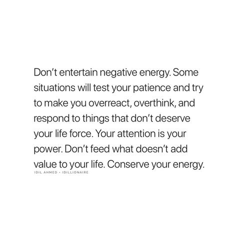 Don't Entertain Negative Energy. Some Situations Will Test Your Patience And Try To Make You Overreact And Respond To Things That Don't Deserve Your Life Force. Your Attention Is Your Power. Don't Feed What Doesn't Add Value To Your Life. Conserve Your Energy. Don't Entertain Negativity, Not Entertaining Quotes, What You Give Energy To, Don’t Entertain Negative Energy, Genuine Energy Quotes, Dont Respond Quotes, I Don’t Force Things, No Longer Have The Energy Quotes, Dont Feed Into Negativity