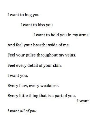 I want to hug you. I want to kiss you. I want to hold you in my arms and feel your breath inside of me. Feel your pulse throughout my veins. Feel every detail of your skin. I want you. Every flaw, every weekness. Every little thing that is a part of you, I want. I want all of you. Hug You, Kiss You, Hopeless Romantic, Romantic Quotes, Cute Quotes, I Want You, The Words, Beautiful Words, Relationship Quotes