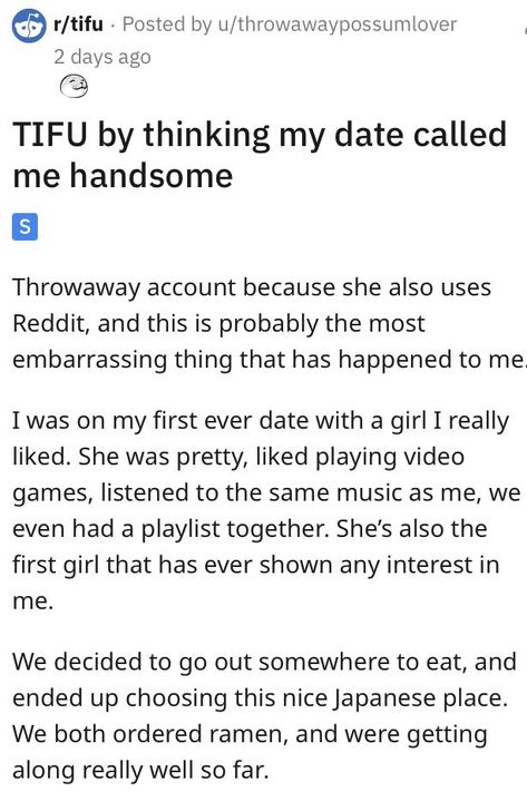 TIFU by thinking my date called
me handsome
S
Throwaway account because she also uses
Reddit, and this is probably the most
embarrassing thing that has happened to me
I was on my first ever date with a girl I really
liked. She was pretty, liked playing video
games, listened to the same music as me, we
even had a playlist together. She's also the
first girl that has ever shown any interest in
me. Entertainment Sites, First Dates, I Am The One, Playing Video Games, First Girl, First Date, Fails, Things That, Dates