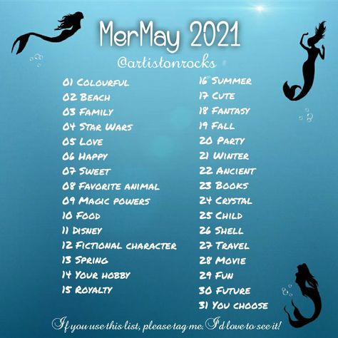 MerMay 2021
@artistonrocks 
01 Colourful 
02 Beach
03 Family
04 Star Wars
05 Love
06 Happy
07 Sweet
08 Favorite animal 
09 Magic powers
10 Food 
11 Disney
12 Fictional character 
13 Spring
14 Your hobby
15 Royalty 
16 Summer
17 Cute 
18 Fantasy
19 Fall
20 Party
21 Winter
22 Ancient
23 Books 
24 Crystal
25 Child
26 Shell
27 Travel
28 Movie
29 Fun
30 Future
31 You choose
If you use this list, please tag me. I'd love to see it! Mermay Prompt 2024, May Prompts, Mermay Prompt, Draw A Mermaid, Oc Poses, Inktober Prompts, Abs Art, Drawing Refrences, Sketchbook Challenge