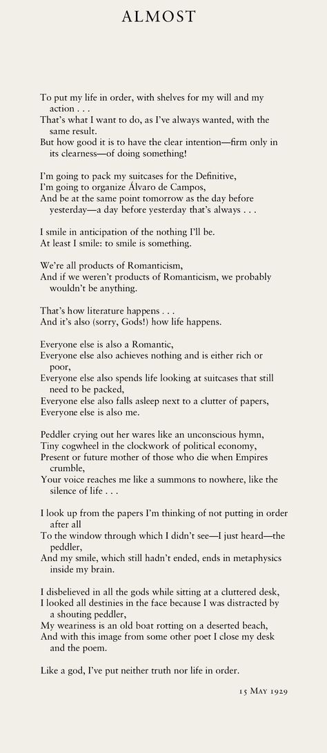 ALMOST “To put my life in order, with shelves for my will and my / action . . .” ~ Excerpt from A Little Larger Than the Entire Universe: Selected Poems, by Fernando Pessoa | Poetry Almost Poetry, Poems About Change Perspective, Performance Poetry, I Want To Be The Poem Not The Poet, Poems By Unknown Poets, Unrealized Potential Poem, Life In Order, What I Want, The Man