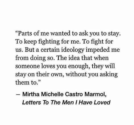 Parts of me wanted to ask you to stay. To keep fighting for me. To fight for us. But a certain ideology impeded me from doing so. The idea that when someone loves you enough, they will stay on their own, without you asking them to. When Someone Loves You, A Quote, Great Quotes, Relationship Quotes, Words Quotes, Wise Words, Favorite Quotes, Quotes To Live By, Best Quotes