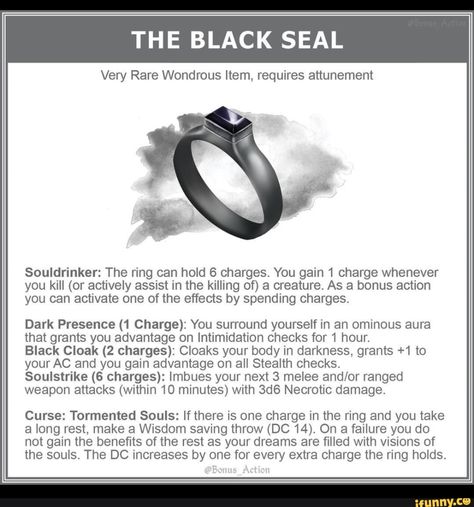 THE BLACK SEAL Very Rare Wondrous Item, requires attunement Souldrinker: The ring can hold 6 charges. You gain 1 charge whenever you kill (or actively assist in the killing of) a creature. As a bonus action you can activate one of the effects by spending charges. Dark Presence (1 Charge): You surround yourself in an ominous aura that grants you advantage on Intimidation checks for 1 hour. Black Cloak (2 charges): Cloaks your body in darkness, grants +1 to yourAC and you gain advantage on all Ste Magical Ring, Beer Brewing Equipment, Black Cloak, Dungeons And Dragons Memes, Finger Art, Dungeon Master's Guide, Dungeons And Dragons 5e, Dungeons And Dragons Art, D D Items