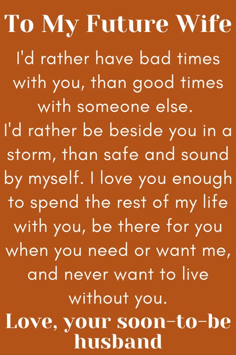 Message for Future Wife that says:

"To My Future Wife

I'd rather have bad times with you, than good times
with someone else. I'd rather be beside you in a storm,
than safe and sound by myself. I love you enough to spend
the rest of my life with you, be there for you when you need or
want me, and never want to live without you.

Love, your soon-to-be husband" To My Future Wife Quotes, Dear Future Wife Quotes, For My Wife Quotes, Wife Comes First, My Future Wife Quotes, Fiancee Quotes, Future Wife Quotes, Dear Future Wife, My Wife Quotes