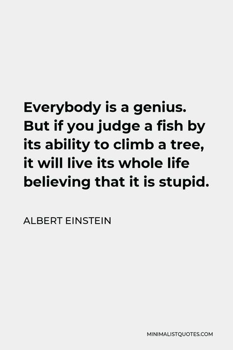 Albert Einstein Quote: Everybody is a genius. But if you judge a fish by its ability to climb a tree, it will live its whole life believing that it is stupid. Everyone Is A Genius Quote Fish, Judge A Fish By Its Ability, If You Judge A Fish Quote, Everybody Is A Genius Albert Einstein, Albert Einstein Fish Quote, Genius Aesthetic, Comparison Quotes, Climb A Tree, Comfort Quotes