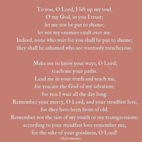 Psalm 25:1-7 ESV Teach Me Your Paths Of David. 25 To you, O Lord, I lift up my soul. 2 O my God, in you I trust; let me not be put to shame; let not my enemies exult over me. 3 Indeed, none who wait for you shall be put to shame; they shall be ashamed who are wantonly treacherous. 4 Make me to know your ways, O Lord; teach me your paths. 5 Lead me in your truth and teach me, for you are the God of my salvation; for you I wait all the day long. 6 Remember your mercy, O Lord, and your steadfas... Being Let Down, Romans 5 5, Psalm 25, Waiting On God, Let's Pray, I Wait, I Trust, Knowing God, Wait For Me