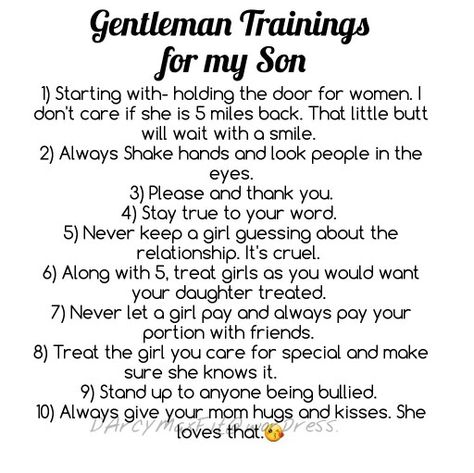 For my son, I know he has a gentle soul making this not hard to follow. #gentleman #gentlemantraining #gentlemanrules #gentlemanguide #respect #relationship #wordstoliveby #manners #quotes #men #man #teenboy #truewords #raisingkids #boy #myquotes #son #leadbyexample #DArcyMaxFit #morethoughtsthantime #A.D.D.Blessed #ADDblessed Raising My Son To Be A Man Quotes, Raising A Gentleman Quotes, Teaching My Son To Be A Gentleman, How To Raise A Gentleman, Raising Men Quotes Sons, Alt Mom, Manners Quotes, Respect Relationship, Parent Quotes