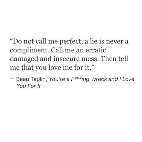 Do not call me perfect, a lie is never a compliment. Call me an erratic, damaged, and insecure mess. Then tell me that you love me for it. Quote by Beau Taplin. Rachel Quotes, Damaged Quotes, Compliment Quotes, Beau Taplin Quotes, Ninjago Ships, Poem Quotes, Wonderful Words, A Quote, Love Words