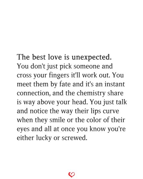 The best love is unexpected. You don't just pick someone and cross your fingers it'll work out. You meet them by fate and it's an instant connection, and the chemistry share is way above your head. You just talk and notice the way their lips curve when they smile or the color of their eyes and all at once you know you're either lucky or screwed. Quote About Meeting Someone Unexpectedly, I Crave So Much More Than A Physical Connection, Having A Connection With Someone Quotes, Quote About Falling In Love Unexpectedly, Instant Connection Quotes, Its The Connection We Cant Explain Quote, Chemistry Quotes, Done Trying Quotes, Happy Love Quotes