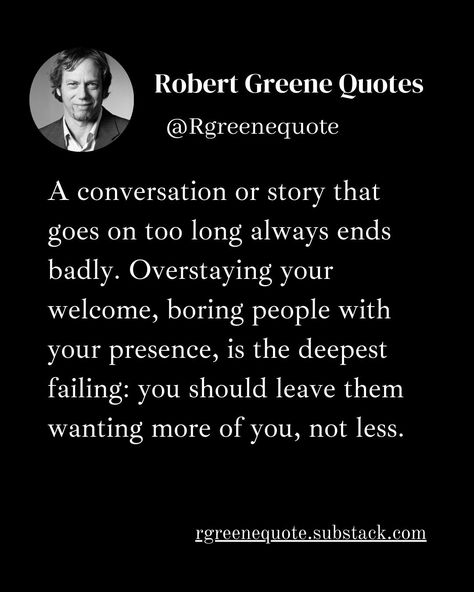 A conversation or story that goes on too long always ends badly. Overstaying your welcome, boring people with your presence, is the deepest failing: you should leave them wanting more of you, not less. Not affiliated with Robert Greene, Read Detailed Explanation in the link Below. rgreenequote.substack.com pinterest.com/rgreenequote #Philosophy #discipline #Wisdom #séduction #Psychology #mindset #power #robertgreene #books #quotes #48lawsofpower #rgreenequote #seduction Overstaying Your Welcome Quotes, Your Welcome Quotes, Robert Greene Quotes, Robert Greene Books, Welcome Quotes, Influence People, Boring People, Stoicism Quotes, Your Welcome