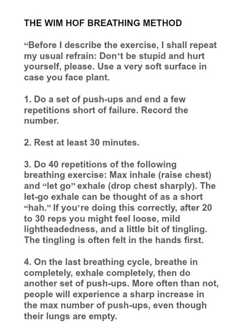 THE WIM HOF BREATHING METHOD  “Before I describe the exercise, I shall repeat my usual refrain: Don’t be stupid and hurt yourself, please. Use a very soft surface in case you face plant.  1. Do a set of push-ups and end a few repetitions short of failure. Record the number.  2. Rest at least 30 minutes.  3. Do 40 repetitions of the following breathing exercise: Max inhale (raise chest) and “let go” exhale (drop chest sharply). The let-go exhale can be thought of as a short “hah.” If you’re doing Wim Hof Breathing Method, Whim Hoff Method, Whim Hoff Breathing, Win Hoff Method, Win Hof Breathing, Wim Hof Breathing, Win Hof Method, Wim Hoff Breathing Method, Wim Hof Method Breathing