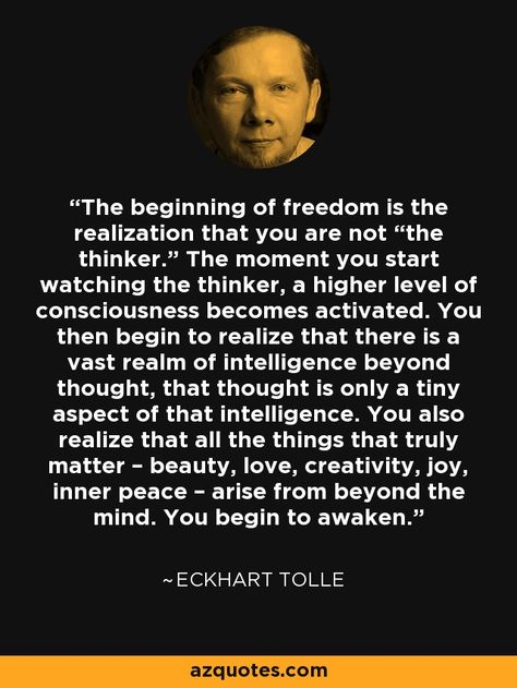 The beginning of freedom is the realization that you are not “the thinker.” The moment you start watching the thinker, a higher level of consciousness becomes activated. You then begin to realize that there is a vast realm of intelligence beyond thought, that thought is only a tiny aspect of that intelligence. You also realize that all the things that truly matter – beauty, love, creativity, joy, inner peace – arise from beyond the mind. You begin to awaken.” - Eckhart Tolle Eckart Tolle, Eckhart Tolle Quotes, Now Quotes, Between Two Worlds, Vie Motivation, Mind Power, Eckhart Tolle, Subconscious Mind, A Quote