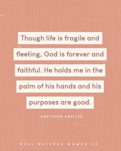 Though life is fragile and fleeting, God is forever and faithful. He holds me in the palm of his hands and his purposes are good. —Gretchen Saffles #wellwateredwomen | wise words quote of the day theologically rich bible study resources tools tips Christian women ministry God's word scripture bible verse encouragement Godly woman quotes Esther Perel Quotes Infidelity, His Faithful Love Endures Forever, Faith Vs Doubt, Life Is Fragile, Bible Verse Encouragement, Verse Encouragement, Ephesians 5:25 Marriage, Don’t Dig Up In Doubt What You Planted In Faith, Christian Women's Ministry