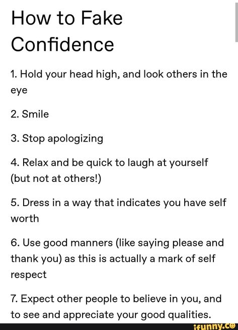 How to Fake Conﬁdence 1. Hold your head high, and look others in the eye 2. Smile 3. Stop apologizing 4. Relax and be quick to laugh at yourself (but not at others!) 5. Dress in a way that indicates you have self worth 6. Use good manners (like saying please and thank you) as this is actually a mark of self respect 7. Expect other people to believe in you, and to see and appreciate your good qualities. – popular memes on the site iFunny.co People Who Hold Things Over Your Head, How To Have Good Manners, Fake Confidence Quotes, Good Manners Aesthetic, How To Get People To Respect You, How To Have Self Confidence, How To Appreciate Yourself, How To Not Have Expectations, How To Have Self Respect