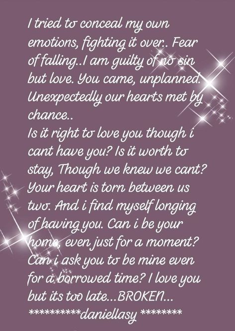 I tried to conceal my own emotions, fighting it over.. Fear of falling..I am guilty of no sin but love. You came, unplanned. Unexpectedly our hearts met by chance..  Is it right to love you though i cant have you? Is it worth to stay, Though we knew we cant? Your heart is torn between us two. And i find myself longing of having you. Can i be your home, even just for a moment? Can i ask you to be mine even for a borrowed time? I love you but its too late...BROKEN...  #daniellasy Loving A Man You Cant Have, I Love You Even Though We Arent Together, Falling In Love With Someone I Cant Have, Being In Love With Someone You Cant Have, Falling For Someone You Cant Have, In Love With Someone I Cant Have, Loving Someone You Cant Have, Stay Together Quotes, Messed Up Quotes