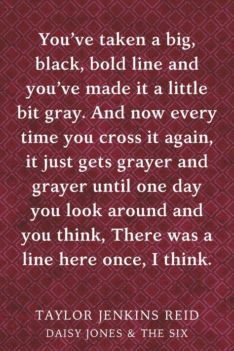 "You’ve taken a big, black, bold line and you’ve made it a little bit gray. And now every time you cross it again, it just gets grayer and grayer until one day you look around and you think, There was a line here once, I think.” Book quote about crossing boundaries by Taylor Jenkins Reid, Daisy Jones & The Six Daisy Jones And The Six Quotes, Compost Ideas, Crossing Boundaries, Taylor Jenkins Reid, Novel Inspiration, Daisy Jones And The Six, Inspirational Quotes From Books, Daisy Jones, Books Quotes