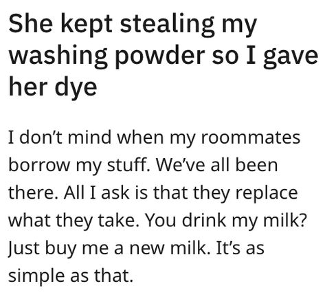 She kept stealing my washing powder so I gave her dye
I don't mind when my roommates borrow my stuff. We've all been there. All I ask is that they replace what they take. You drink my milk? just buy me a new milk. It's as simple as that. Roommate Humor, Washing Powder, All I Ask, Make A Plan, The Borrowers, Things That, Humor, How To Plan, Humour