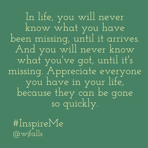 In life, you will never know what you have been missing, until it arrives. And you will never know what you've got, until it's missing. Appreciate everyone you have in your life, because they can be gone so quickly. #InspireMe Quotes About Not Knowing What You Have Until Its Gone, Dont Know What You Have Until Its Gone, You Repeat What You Dont Repair, You Don’t Realize What You Have Until It’s Gone, You Don’t Know What You Have Until It’s Gone, You Dont Know What You Have Til Its Gone, Unexpected Quotes, Women Quote, Beautiful Reminders