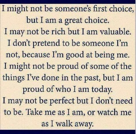 I might not be someone's first choice, but I am a great choice. I may not be rich but I am valuable. I don't pretend to be someone I'm not, because I'm good at being me. I might not be proud of some of the things I've done in the past, but I am proud of who I am today. I may not be perfect but I don't need to be. Take me as I am, or watch me as I walk away. This Is Your Life, It Goes On, Funny Sayings, First Choice, Quotable Quotes, Cute Quotes, The Words, Great Quotes, Beautiful Words