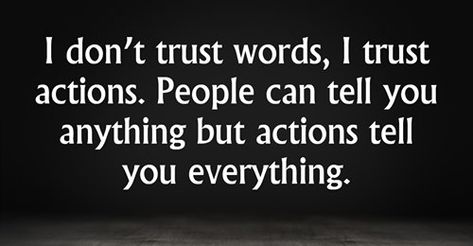 I don’t trust words, I trust actions. People can tell you anything but actions tell you everything. “Trust takes years to build, seconds to break, and forever to repair.” “Trust each other again and again. When the trust level gets high enough, people transcend apparent limits, discovering new and awesome abilities of which they were previously unaware.” – David Armistead “Trust is like blood pressure. It’s silent, vital to good health, and if abused it can be deadly.” “I trusted you but now you Don't Trust Women Quotes, Never Trust Words Quotes, Love Many Trust Few, I Trusted You But Now Your Words Mean Nothing, Quotes On Words And Actions, Qoutes About Not Trusting People, Trust Only Yourself Quotes, I Dont Trust People Quotes, I Mean Nothing Quotes