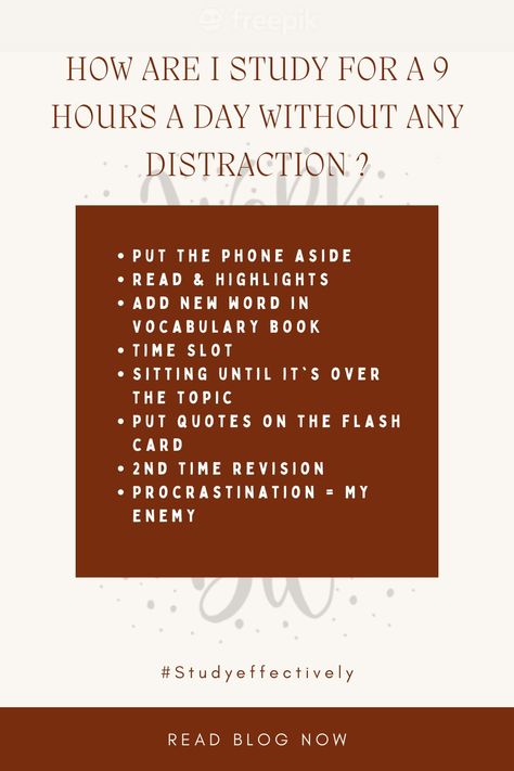 How are I study for a 9 hours a day without any Distraction ?

Put the phone aside
Read & Highlights
Add new word in Vocabulary book
Time Slot 
Sitting until it's over the topic
Put quotes on the flash card
2nd time revision
Procrastination = My Enemy How To Study Without Distractions, How To Study Without Getting Distracted, Vocabulary Book, How To Study, Study Skills, To Study, New Words, Vocabulary, To Read